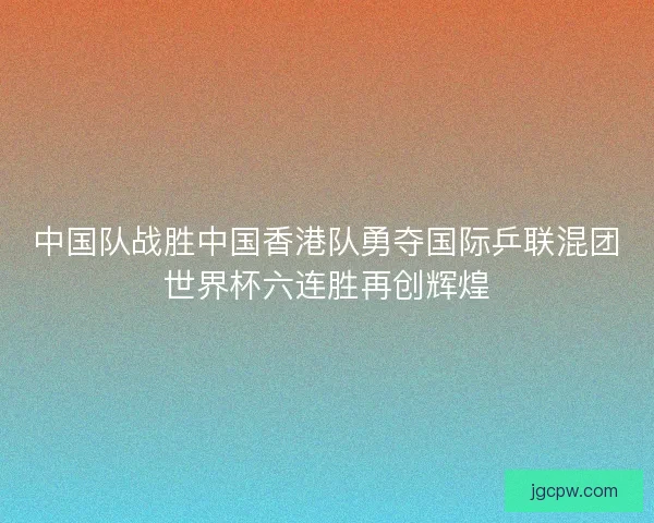 中国队战胜中国香港队勇夺国际乒联混团世界杯六连胜再创辉煌