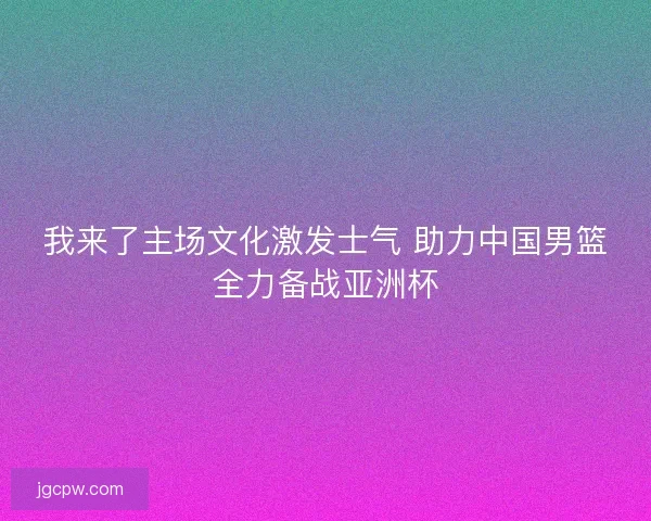 我来了主场文化激发士气 助力中国男篮全力备战亚洲杯