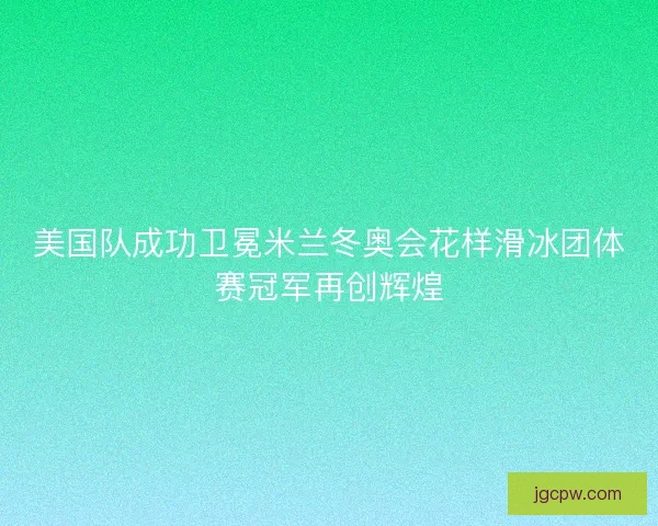 美国队成功卫冕米兰冬奥会花样滑冰团体赛冠军再创辉煌