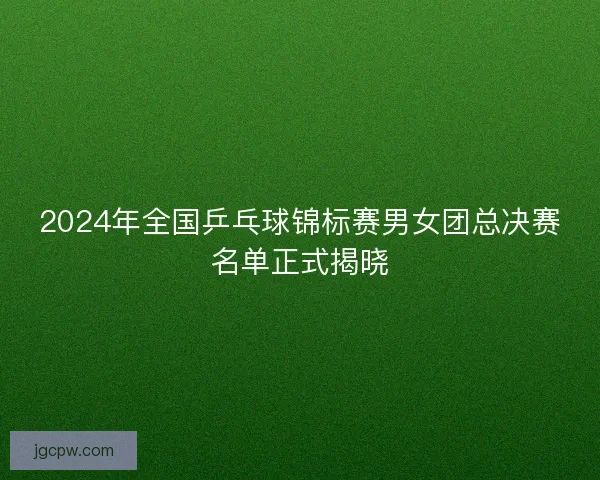 2024年全国乒乓球锦标赛男女团总决赛名单正式揭晓