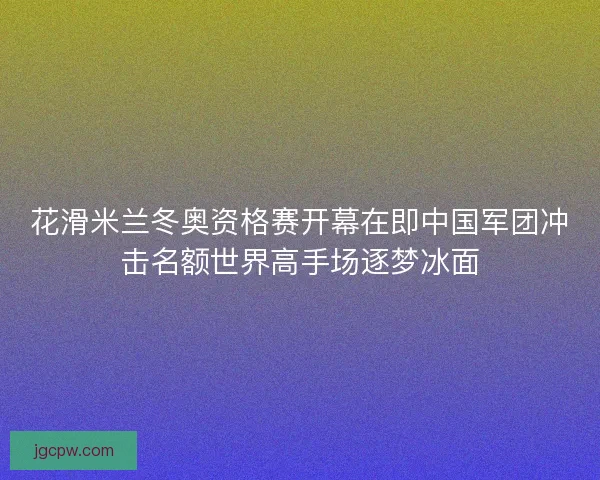 花滑米兰冬奥资格赛开幕在即中国军团冲击名额世界高手场逐梦冰面