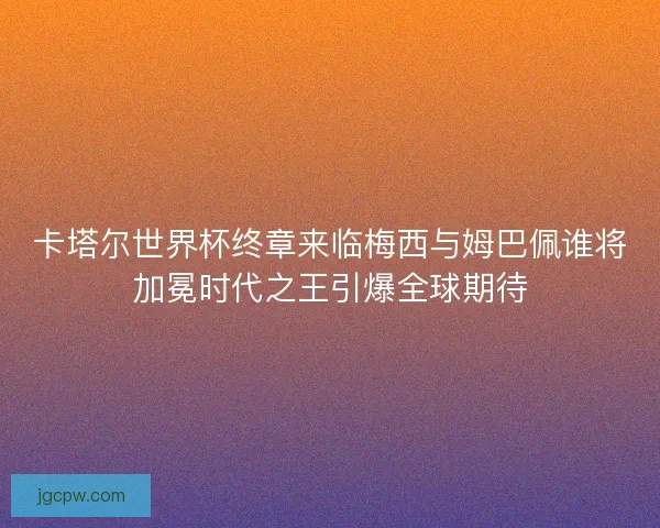 卡塔尔世界杯终章来临梅西与姆巴佩谁将加冕时代之王引爆全球期待