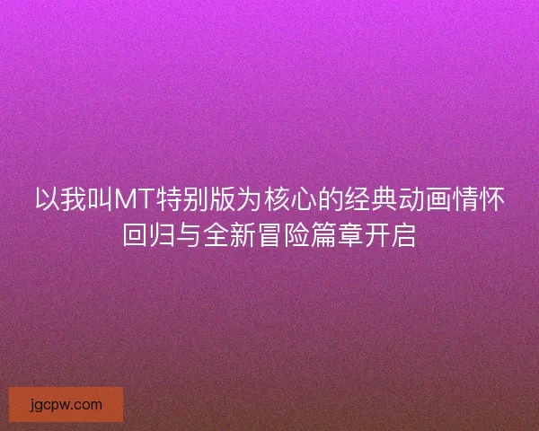 以我叫MT特别版为核心的经典动画情怀回归与全新冒险篇章开启