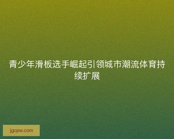 青少年滑板选手崛起引领城市潮流体育持续扩展 青少年滑板选手崛起引领城市潮流体育持续扩展
