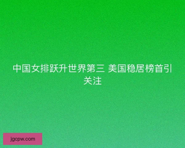 中国女排跃升世界第三 美国稳居榜首引关注 中国女排跃升世界第三 美国稳居榜首引关注